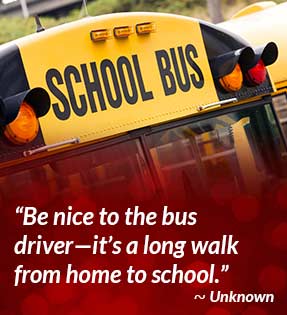 Be nice to the bus driver - it's a long walk from home to school. - Unknown